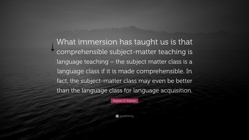 Stephen D. Krashen Quote: “What immersion has taught us is that comprehensible subject-matter teaching is language teaching – the subject matter class is a language class if it is made comprehensible. In fact, the subject-matter class may even be better than the language class for language acquisition.”