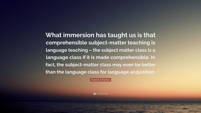 Stephen D. Krashen Quote: “What immersion has taught us is that comprehensible subject-matter teaching is language teaching – the subject matter class is a language class if it is made comprehensible. In fact, the subject-matter class may even be better than the language class for language acquisition.”