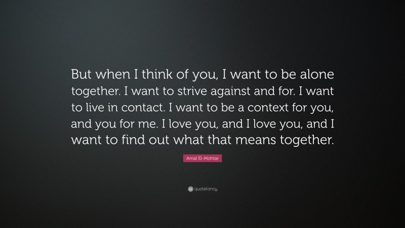 Amal El-Mohtar Quote: “But when I think of you, I want to be alone together. I want to strive against and for. I want to live in contact. I want to be a context for you, and you for me. I love you, and I love you, and I want to find out what that means together.”