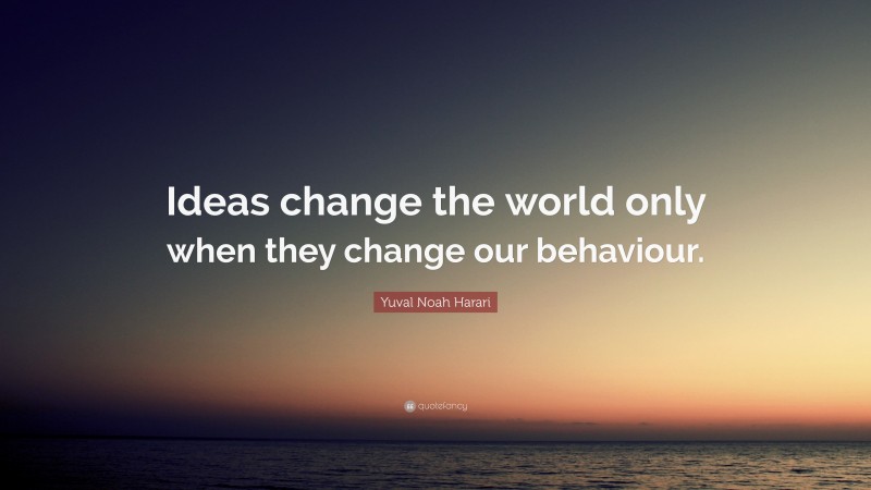 Yuval Noah Harari Quote: “Ideas change the world only when they change our behaviour.”