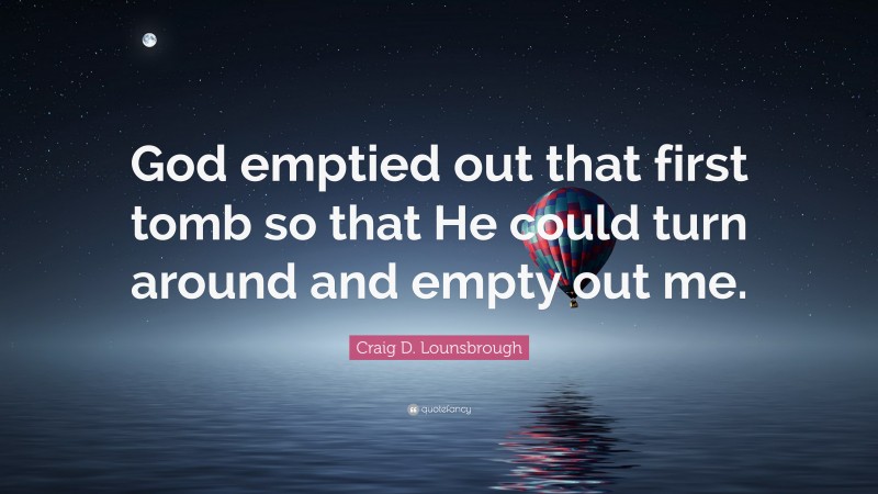 Craig D. Lounsbrough Quote: “God emptied out that first tomb so that He could turn around and empty out me.”