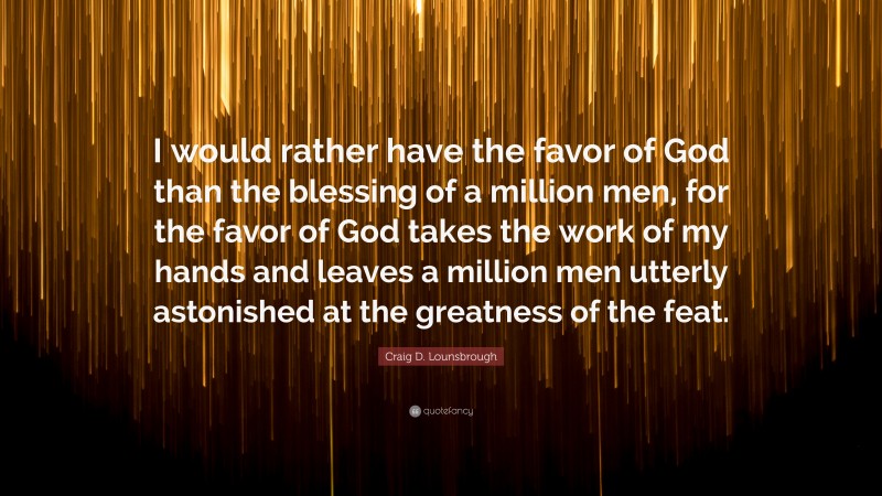 Craig D. Lounsbrough Quote: “I would rather have the favor of God than the blessing of a million men, for the favor of God takes the work of my hands and leaves a million men utterly astonished at the greatness of the feat.”