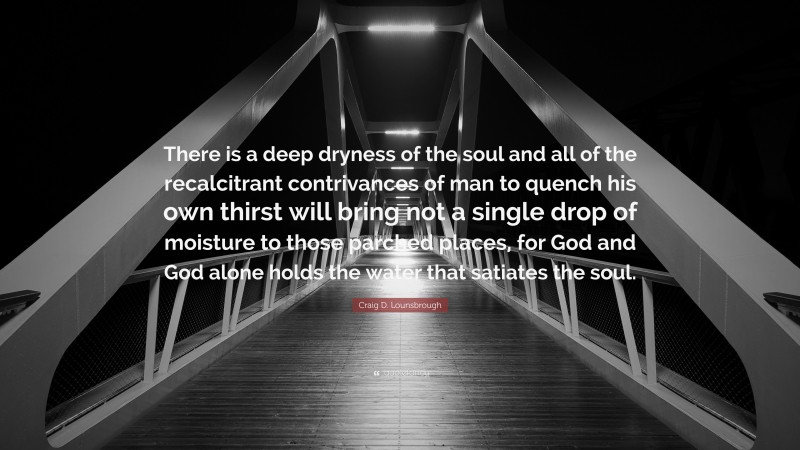 Craig D. Lounsbrough Quote: “There is a deep dryness of the soul and all of the recalcitrant contrivances of man to quench his own thirst will bring not a single drop of moisture to those parched places, for God and God alone holds the water that satiates the soul.”