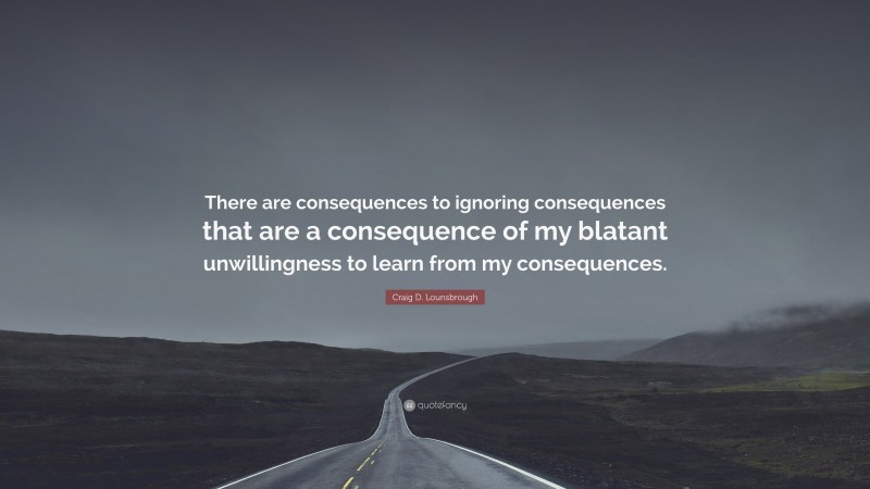 Craig D. Lounsbrough Quote: “There are consequences to ignoring consequences that are a consequence of my blatant unwillingness to learn from my consequences.”