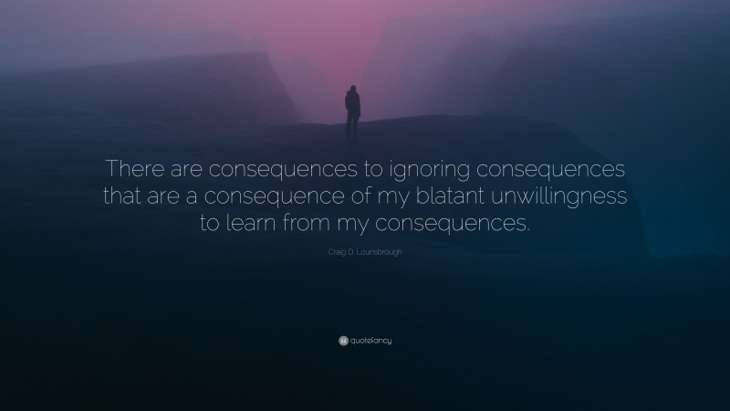 Craig D. Lounsbrough Quote: “There are consequences to ignoring consequences that are a consequence of my blatant unwillingness to learn from my consequences.”