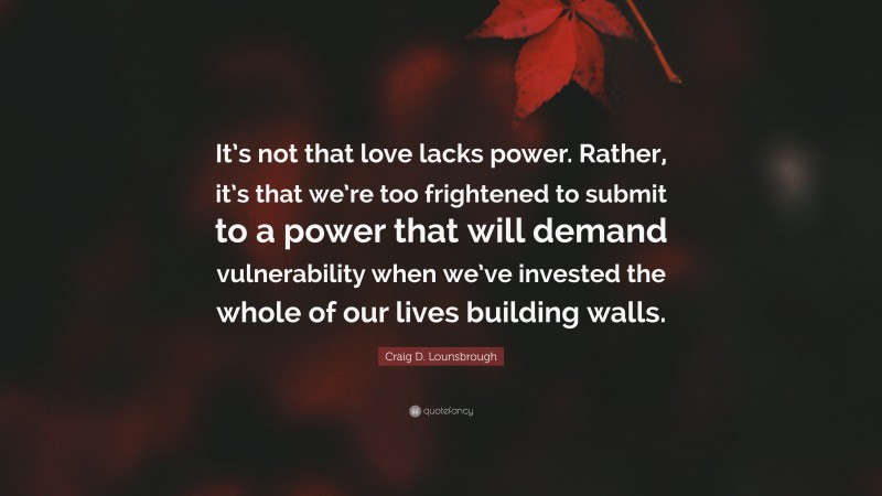 Craig D. Lounsbrough Quote: “It’s not that love lacks power. Rather, it’s that we’re too frightened to submit to a power that will demand vulnerability when we’ve invested the whole of our lives building walls.”