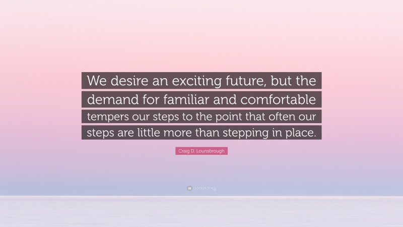 Craig D. Lounsbrough Quote: “We desire an exciting future, but the demand for familiar and comfortable tempers our steps to the point that often our steps are little more than stepping in place.”