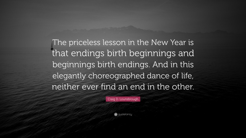 Craig D. Lounsbrough Quote: “The priceless lesson in the New Year is that endings birth beginnings and beginnings birth endings. And in this elegantly choreographed dance of life, neither ever find an end in the other.”