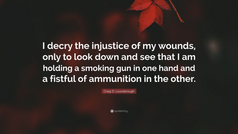 Craig D. Lounsbrough Quote: “I decry the injustice of my wounds, only to look down and see that I am holding a smoking gun in one hand and a fistful of ammunition in the other.”