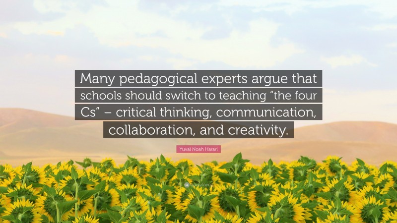 Yuval Noah Harari Quote: “Many pedagogical experts argue that schools should switch to teaching “the four Cs” – critical thinking, communication, collaboration, and creativity.”