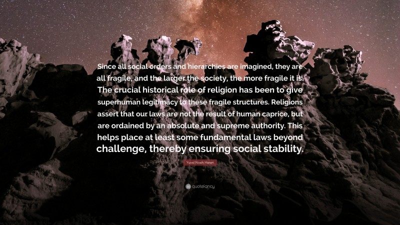 Yuval Noah Harari Quote: “Since all social orders and hierarchies are imagined, they are all fragile, and the larger the society, the more fragile it is. The crucial historical role of religion has been to give superhuman legitimacy to these fragile structures. Religions assert that our laws are not the result of human caprice, but are ordained by an absolute and supreme authority. This helps place at least some fundamental laws beyond challenge, thereby ensuring social stability.”