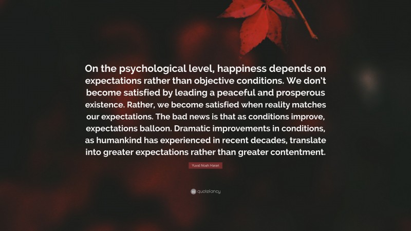 Yuval Noah Harari Quote: “On the psychological level, happiness depends on expectations rather than objective conditions. We don’t become satisfied by leading a peaceful and prosperous existence. Rather, we become satisfied when reality matches our expectations. The bad news is that as conditions improve, expectations balloon. Dramatic improvements in conditions, as humankind has experienced in recent decades, translate into greater expectations rather than greater contentment.”