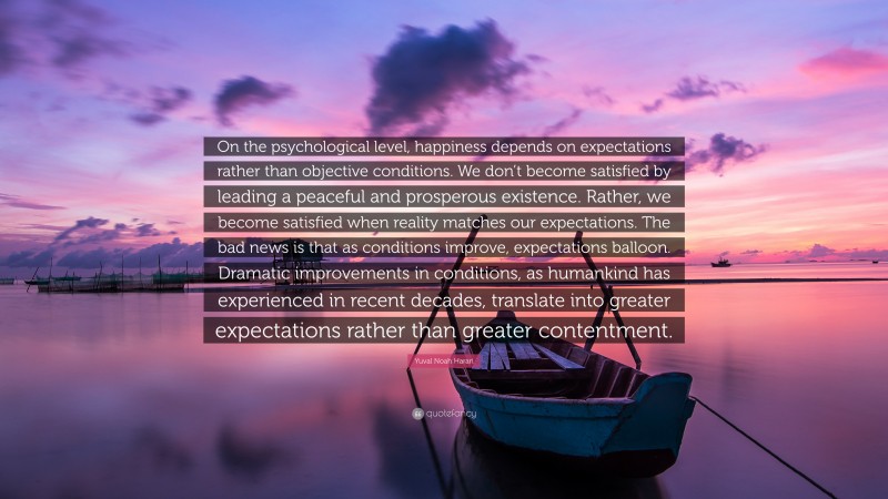 Yuval Noah Harari Quote: “On the psychological level, happiness depends on expectations rather than objective conditions. We don’t become satisfied by leading a peaceful and prosperous existence. Rather, we become satisfied when reality matches our expectations. The bad news is that as conditions improve, expectations balloon. Dramatic improvements in conditions, as humankind has experienced in recent decades, translate into greater expectations rather than greater contentment.”