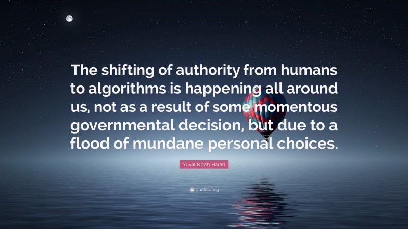 Yuval Noah Harari Quote: “The shifting of authority from humans to algorithms is happening all around us, not as a result of some momentous governmental decision, but due to a flood of mundane personal choices.”