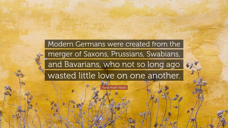 Yuval Noah Harari Quote: “Modern Germans were created from the merger of Saxons, Prussians, Swabians, and Bavarians, who not so long ago wasted little love on one another.”