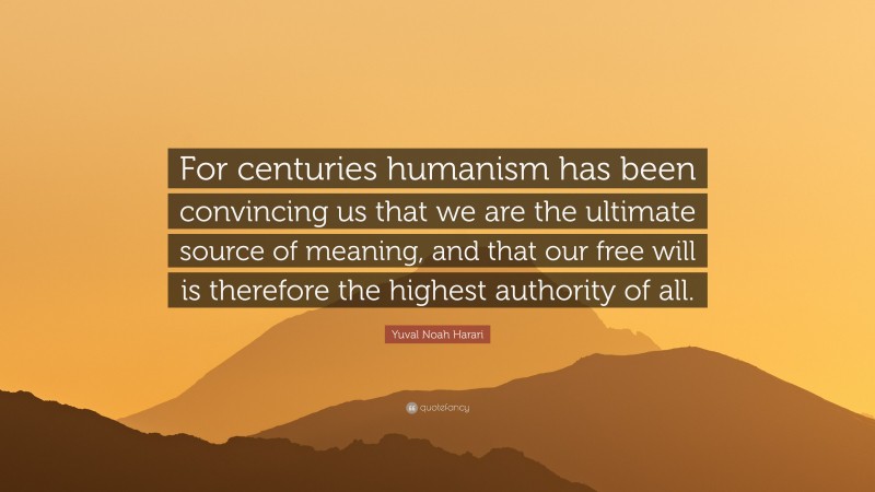 Yuval Noah Harari Quote: “For centuries humanism has been convincing us that we are the ultimate source of meaning, and that our free will is therefore the highest authority of all.”