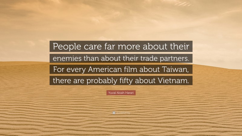Yuval Noah Harari Quote: “People care far more about their enemies than about their trade partners. For every American film about Taiwan, there are probably fifty about Vietnam.”