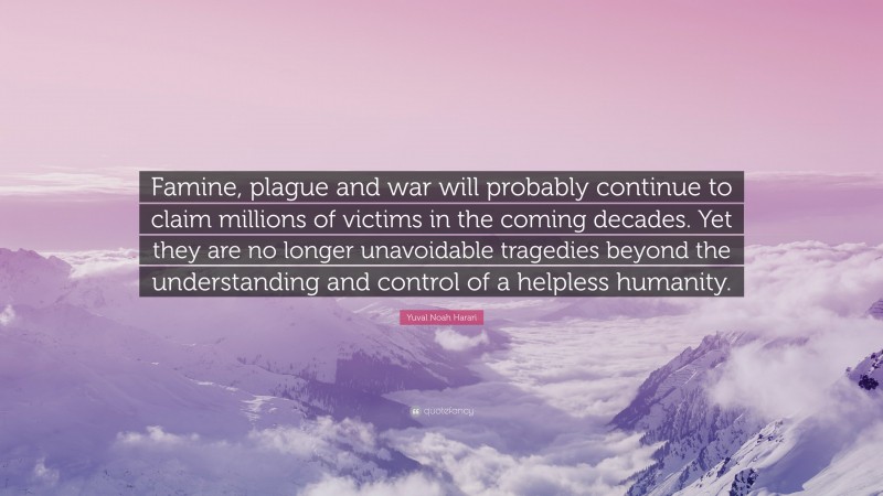 Yuval Noah Harari Quote: “Famine, plague and war will probably continue to claim millions of victims in the coming decades. Yet they are no longer unavoidable tragedies beyond the understanding and control of a helpless humanity.”