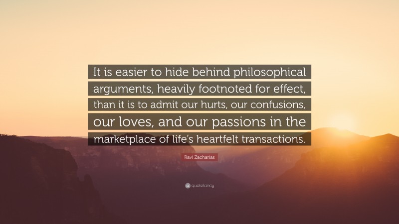 Ravi Zacharias Quote: “It is easier to hide behind philosophical arguments, heavily footnoted for effect, than it is to admit our hurts, our confusions, our loves, and our passions in the marketplace of life’s heartfelt transactions.”