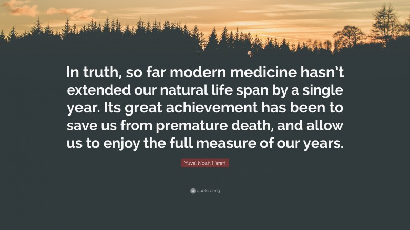 Yuval Noah Harari Quote: “In truth, so far modern medicine hasn’t extended our natural life span by a single year. Its great achievement has been to save us from premature death, and allow us to enjoy the full measure of our years.”