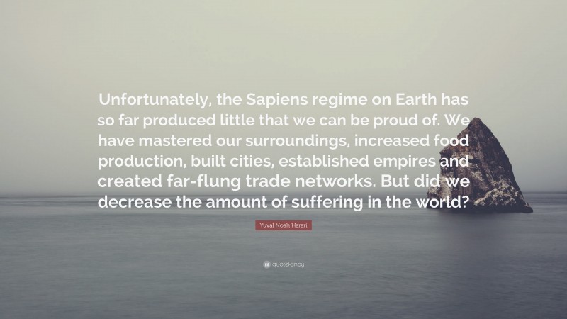 Yuval Noah Harari Quote: “Unfortunately, the Sapiens regime on Earth has so far produced little that we can be proud of. We have mastered our surroundings, increased food production, built cities, established empires and created far-flung trade networks. But did we decrease the amount of suffering in the world?”