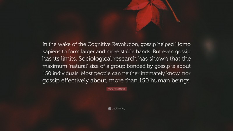 Yuval Noah Harari Quote: “In the wake of the Cognitive Revolution, gossip helped Homo sapiens to form larger and more stable bands. But even gossip has its limits. Sociological research has shown that the maximum ‘natural’ size of a group bonded by gossip is about 150 individuals. Most people can neither intimately know, nor gossip effectively about, more than 150 human beings.”