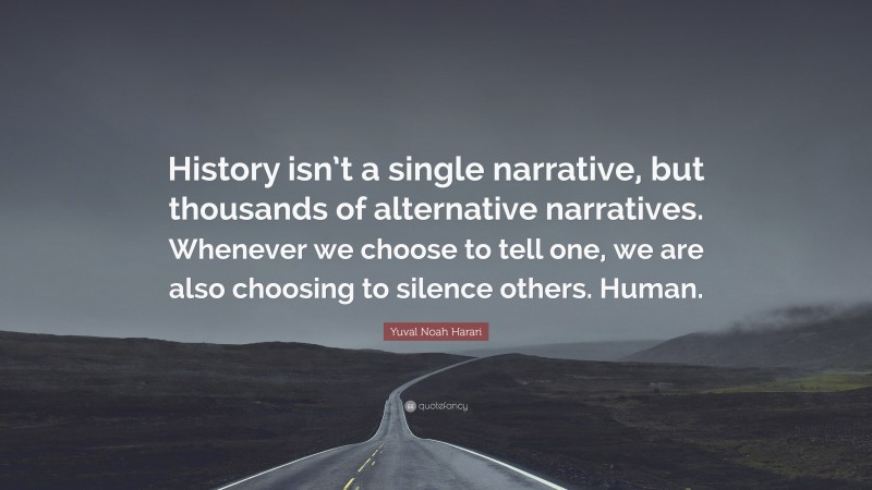Yuval Noah Harari Quote: “History isn’t a single narrative, but thousands of alternative narratives. Whenever we choose to tell one, we are also choosing to silence others. Human.”