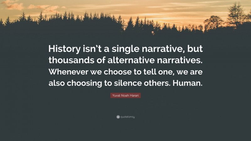 Yuval Noah Harari Quote: “History isn’t a single narrative, but thousands of alternative narratives. Whenever we choose to tell one, we are also choosing to silence others. Human.”