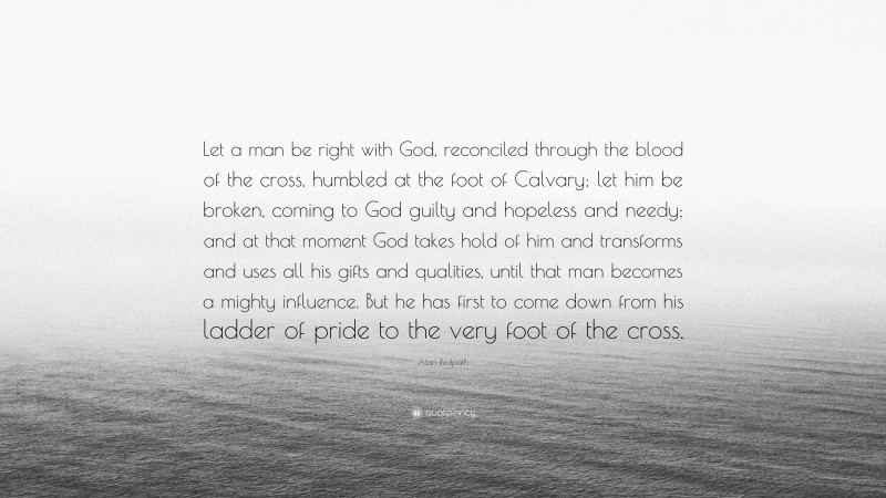 Alan Redpath Quote: “Let a man be right with God, reconciled through the blood of the cross, humbled at the foot of Calvary; let him be broken, coming to God guilty and hopeless and needy; and at that moment God takes hold of him and transforms and uses all his gifts and qualities, until that man becomes a mighty influence. But he has first to come down from his ladder of pride to the very foot of the cross.”