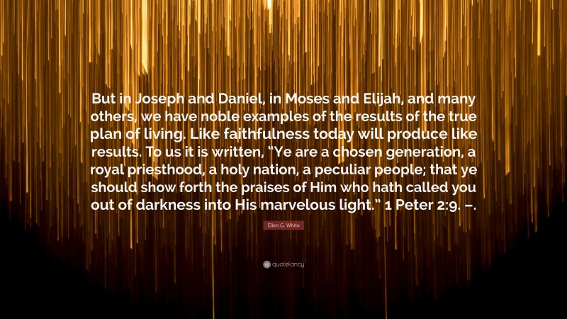 Ellen G. White Quote: “But in Joseph and Daniel, in Moses and Elijah, and many others, we have noble examples of the results of the true plan of living. Like faithfulness today will produce like results. To us it is written, “Ye are a chosen generation, a royal priesthood, a holy nation, a peculiar people; that ye should show forth the praises of Him who hath called you out of darkness into His marvelous light.” 1 Peter 2:9. –.”