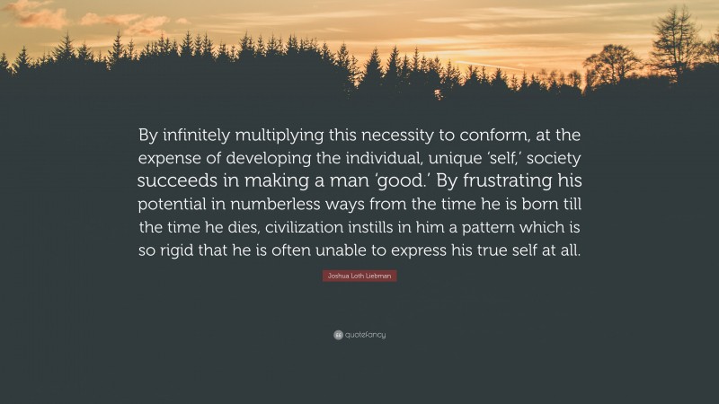 Joshua Loth Liebman Quote: “By infinitely multiplying this necessity to conform, at the expense of developing the individual, unique ‘self,’ society succeeds in making a man ‘good.’ By frustrating his potential in numberless ways from the time he is born till the time he dies, civilization instills in him a pattern which is so rigid that he is often unable to express his true self at all.”