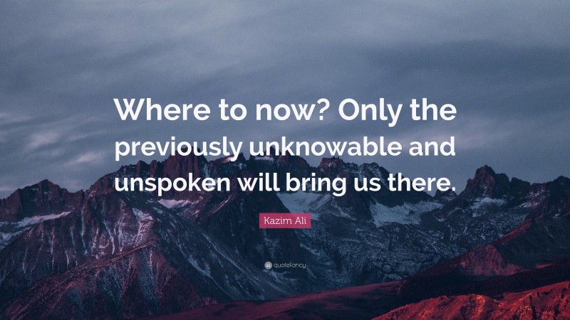 Kazim Ali Quote: “Where to now? Only the previously unknowable and unspoken will bring us there.”