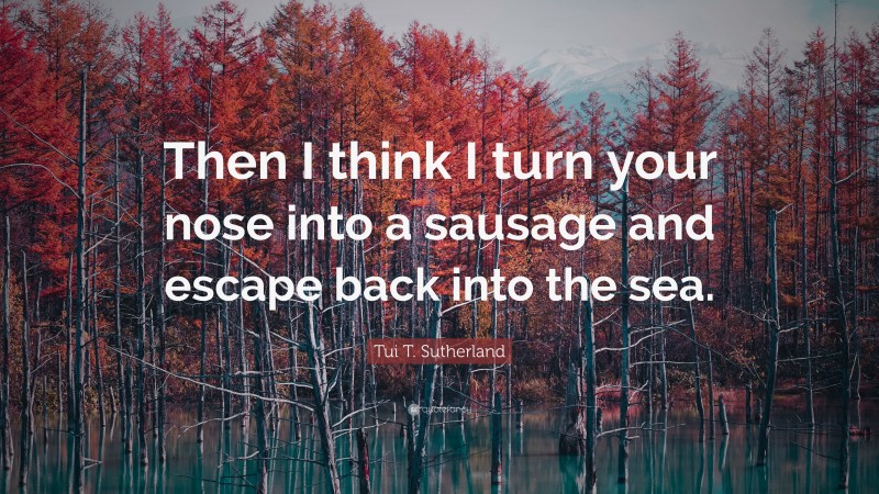 Tui T. Sutherland Quote: “Then I think I turn your nose into a sausage and escape back into the sea.”