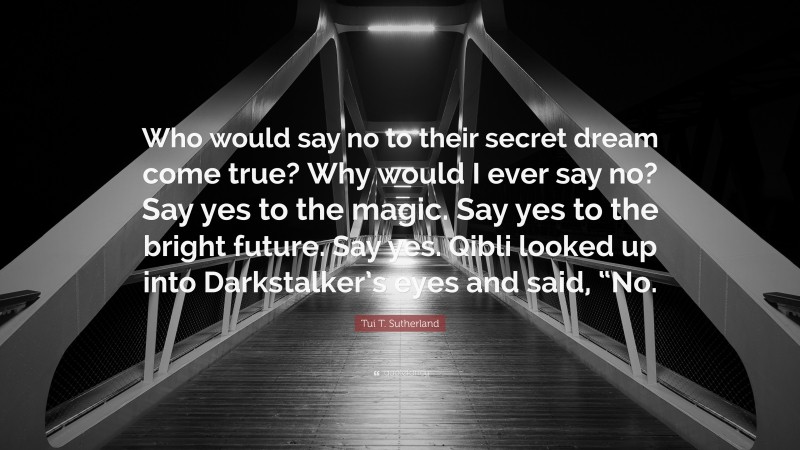 Tui T. Sutherland Quote: “Who would say no to their secret dream come true? Why would I ever say no? Say yes to the magic. Say yes to the bright future. Say yes. Qibli looked up into Darkstalker’s eyes and said, “No.”