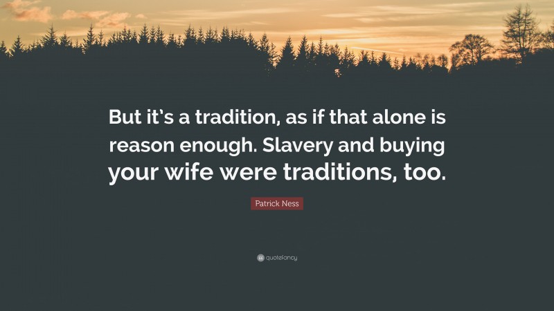 Patrick Ness Quote: “But it’s a tradition, as if that alone is reason enough. Slavery and buying your wife were traditions, too.”