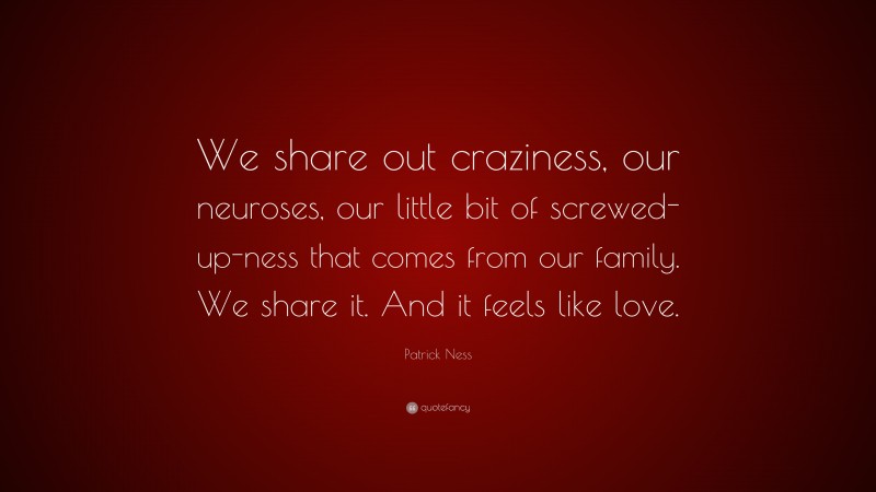 Patrick Ness Quote: “We share out craziness, our neuroses, our little bit of screwed-up-ness that comes from our family. We share it. And it feels like love.”