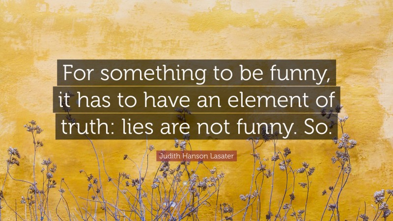 Judith Hanson Lasater Quote: “For something to be funny, it has to have an element of truth: lies are not funny. So.”
