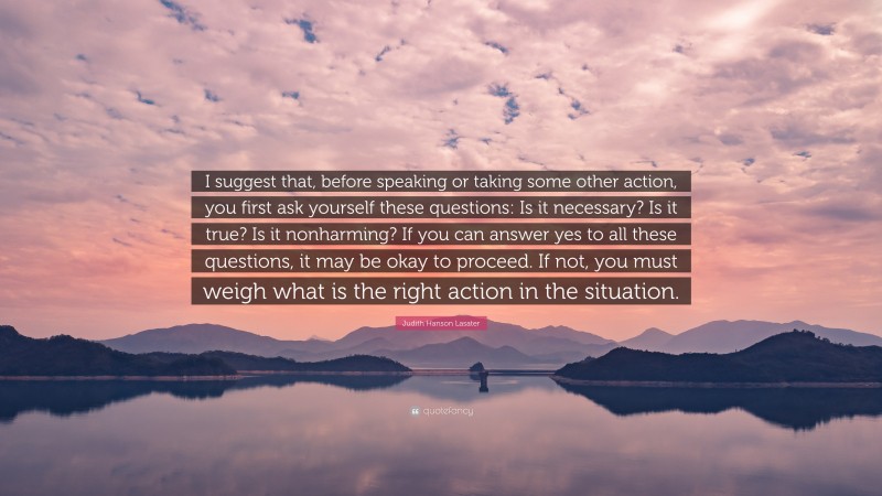 Judith Hanson Lasater Quote: “I suggest that, before speaking or taking some other action, you first ask yourself these questions: Is it necessary? Is it true? Is it nonharming? If you can answer yes to all these questions, it may be okay to proceed. If not, you must weigh what is the right action in the situation.”