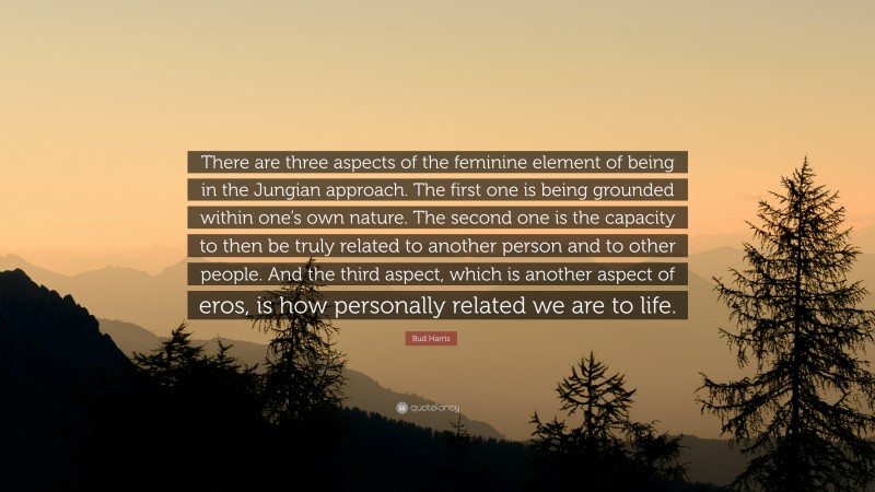 Bud Harris Quote: “There are three aspects of the feminine element of being in the Jungian approach. The first one is being grounded within one’s own nature. The second one is the capacity to then be truly related to another person and to other people. And the third aspect, which is another aspect of eros, is how personally related we are to life.”