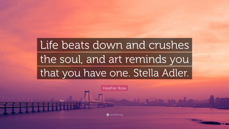 Heather Rose Quote: “Life beats down and crushes the soul, and art reminds you that you have one. Stella Adler.”
