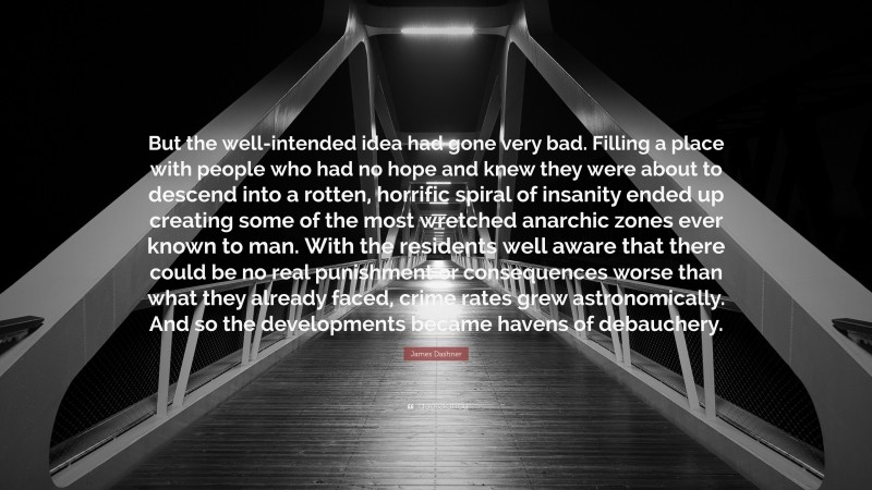 James Dashner Quote: “But the well-intended idea had gone very bad. Filling a place with people who had no hope and knew they were about to descend into a rotten, horrific spiral of insanity ended up creating some of the most wretched anarchic zones ever known to man. With the residents well aware that there could be no real punishment or consequences worse than what they already faced, crime rates grew astronomically. And so the developments became havens of debauchery.”