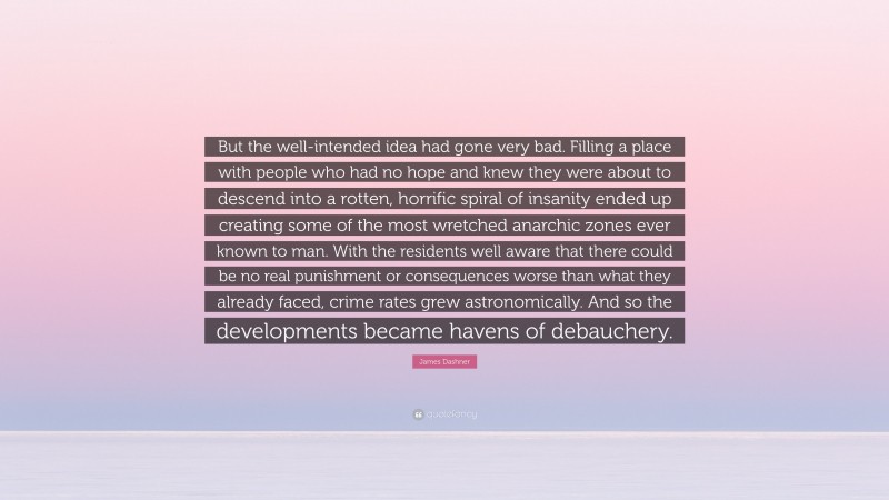 James Dashner Quote: “But the well-intended idea had gone very bad. Filling a place with people who had no hope and knew they were about to descend into a rotten, horrific spiral of insanity ended up creating some of the most wretched anarchic zones ever known to man. With the residents well aware that there could be no real punishment or consequences worse than what they already faced, crime rates grew astronomically. And so the developments became havens of debauchery.”