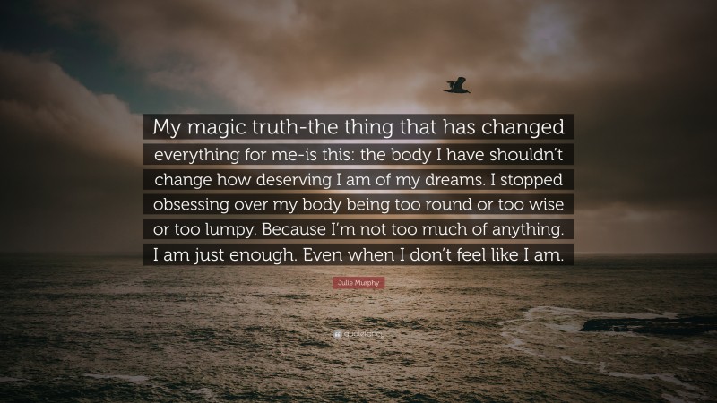 Julie Murphy Quote: “My magic truth-the thing that has changed everything for me-is this: the body I have shouldn’t change how deserving I am of my dreams. I stopped obsessing over my body being too round or too wise or too lumpy. Because I’m not too much of anything. I am just enough. Even when I don’t feel like I am.”