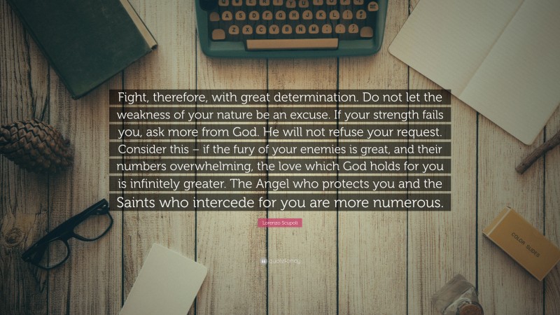 Lorenzo Scupoli Quote: “Fight, therefore, with great determination. Do not let the weakness of your nature be an excuse. If your strength fails you, ask more from God. He will not refuse your request. Consider this – if the fury of your enemies is great, and their numbers overwhelming, the love which God holds for you is infinitely greater. The Angel who protects you and the Saints who intercede for you are more numerous.”