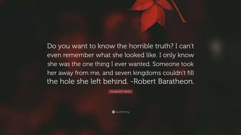 George R.R. Martin Quote: “Do you want to know the horrible truth? I can’t even remember what she looked like. I only know she was the one thing I ever wanted. Someone took her away from me, and seven kingdoms couldn’t fill the hole she left behind. -Robert Baratheon.”