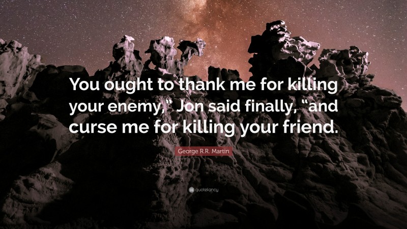 George R.R. Martin Quote: “You ought to thank me for killing your enemy,” Jon said finally, “and curse me for killing your friend.”