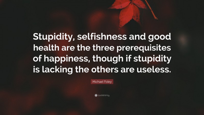 Michael Foley Quote: “Stupidity, selfishness and good health are the three prerequisites of happiness, though if stupidity is lacking the others are useless.”
