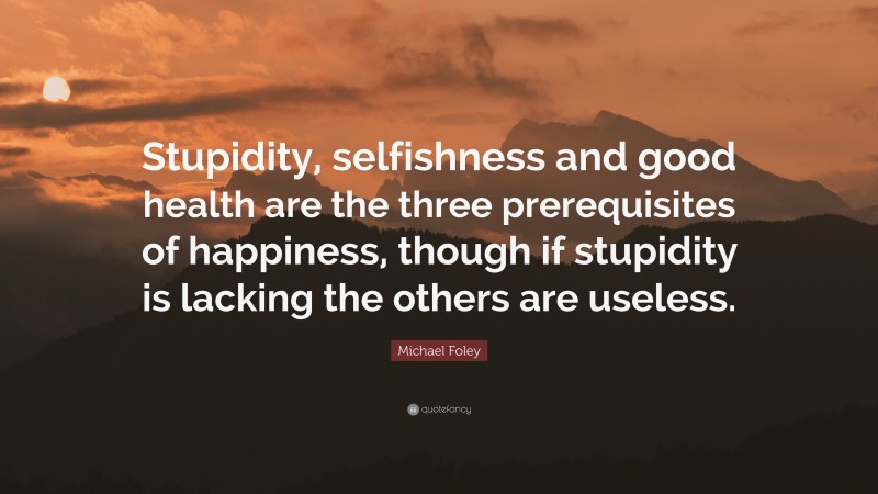 Michael Foley Quote: “Stupidity, selfishness and good health are the three prerequisites of happiness, though if stupidity is lacking the others are useless.”