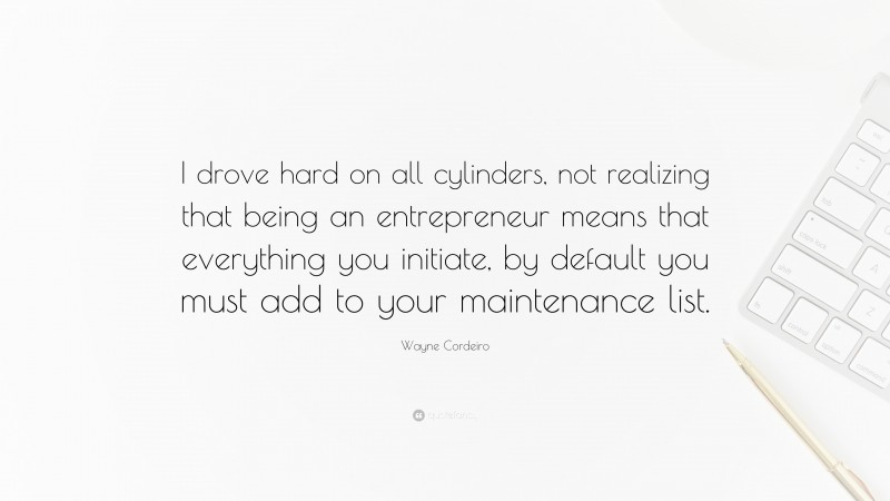 Wayne Cordeiro Quote: “I drove hard on all cylinders, not realizing that being an entrepreneur means that everything you initiate, by default you must add to your maintenance list.”