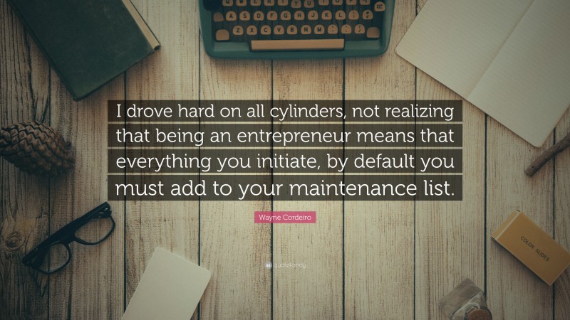 Wayne Cordeiro Quote: “I drove hard on all cylinders, not realizing that being an entrepreneur means that everything you initiate, by default you must add to your maintenance list.”